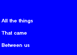 All the things

That came

Between us