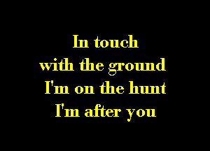 In touch
with the ground

I'm on the hunt

I'm after you

Q