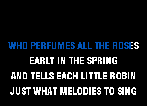WHO PERFUMES ALL THE ROSES
EARLY IN THE SPRING

AND TELLS EACH LITTLE ROBIN

JUST WHAT MELODIES TO SING