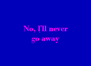 No, I'll never

go away