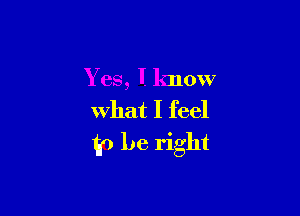 Yes, I know

What I feel
(p be right