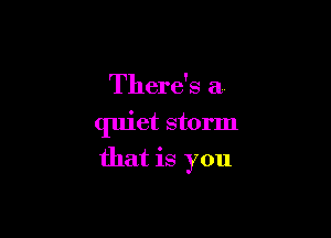 There's a

quiet storm
that is you