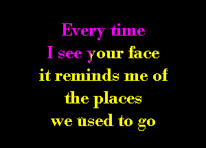 Every time
I see your face
it reminds me of

the places

we Used to go I