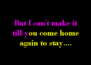 But I can't make it

till you come home
again to stay....