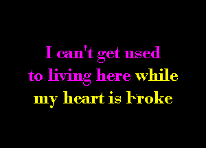I can't get used
to living here While
my heart is broke