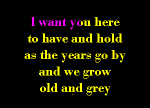 I want you here
to have and hold
as the years go by

and we grow

old and grey l