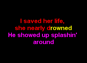 I saved her life,
she nearly drowned

He showed up splashin'
around