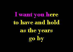 I want you here

to have and hold

as the years

go by