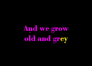 And we grow

old and grey