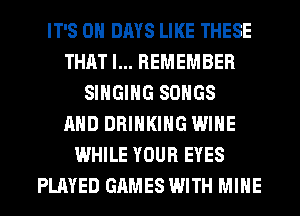 IT'S 0 DAYS LIKE THESE
THAT I... REMEMBER
SINGING SONGS
AND DRINKING WINE
WHILE YOUR EYES
PLAYED GAMES WITH MINE