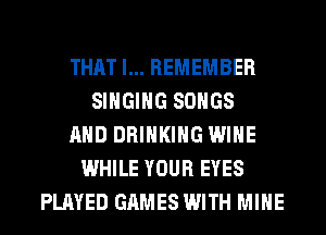 THAT I... REMEMBER
SINGING SONGS
AND DRINKING WINE
WHILE YOUR EYES
PLAYED GAMES WITH MINE