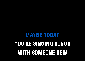 MAYBE TODAY
YOU'RE SINGING SONGS
WITH SOMEONE NEW