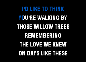 I'D LIKE TO THINK
YOU'RE WALKING BY
THOSE WILLOW TREES
REMEMBERING
THE LOVE WE KNEW

0 DAYS LIKE THESE l