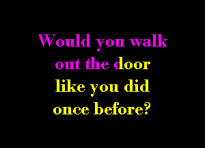 W ould you walk

out the door

like you did

once before?