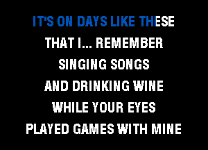 IT'S 0 DAYS LIKE THESE
THAT I... REMEMBER
SINGING SONGS
AND DRINKING WINE
WHILE YOUR EYES
PLAYED GAMES WITH MINE