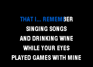 THAT I... REMEMBER
SINGING SONGS
AND DRINKING WINE
WHILE YOUR EYES
PLAYED GAMES WITH MINE