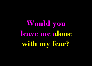 W ould you

leave me alone

With my fear?