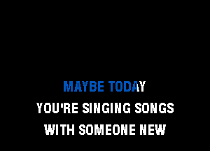 MAYBE TODAY
YOU'RE SINGING SONGS
WITH SOMEONE NEW