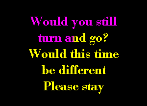 W ould you still
turn and go?
W ould this time
be diiTerent

Please stay