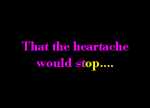 That the heartache

would stop....