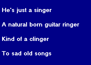 He's just a singer

A natural born guitar ringer

Kind of a clinger

To sad old songs