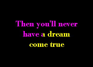 Then you'll never

have a dream
come true