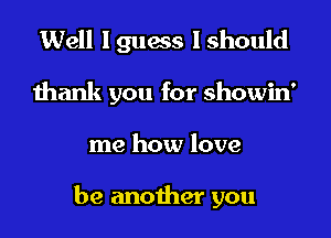 Well I gums I should
thank you for showin'

me how love

be another you