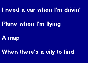 I need a car when I'm drivin'
Plane when I'm flying

A map

When there's a city to find