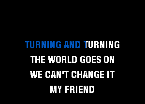 TURNING AND TURNING

THE WORLD GOES 0
WE CAN'T CHANGE IT
MY FRIEND