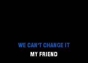 WE CAN'T CHANGE IT
MY FRIEND