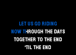 LET US G0 RIDING
HOW THROUGH THE DAYS
TOGETHER TO THE END
'TIL THE END
