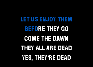 LET US ENJOY THEM
BEFORE THEY GO
COME THE DAWN

THEY ALL ARE DEAD

YES, THEY'RE DEAD l