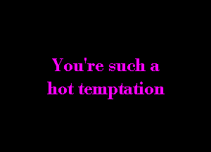 You're such a

hot temptation