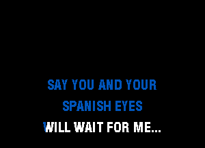 SAY YOU AND YOUR
SPANISH EYES
WILL WAIT FOR ME...