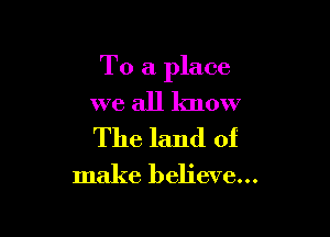 To a place

we all know

The land of
make believe...