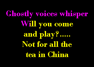 Ghostly voices Whisper
W ill you come
and play? .....

Not for all the
tea in China