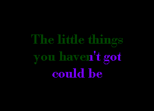 The little things

you haven't got

could be