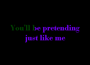 You'll be pretending

just like me