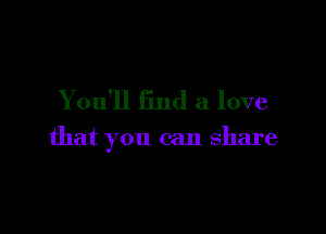 You'll find a love

that you can share