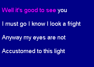 Well it's good to see you
I must go I know I look a fright

Anyway my eyes are not

Accustomed to this light