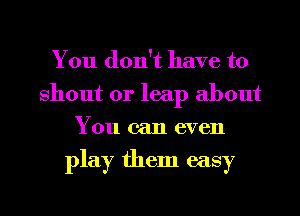 You don't have to
shout 0r leap about
You can even

play them easy