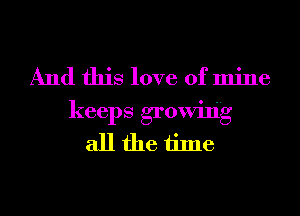 And this love of mine
keeps growing
all the time