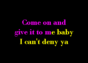 Come on and

give it to me baby

I can't deny ya