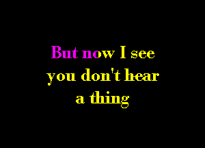 But now I see

you don't hear

a thing