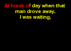 At break of day when that
man drove away,
I was waiting,-