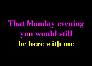 That Monday evening
you would still

be here With me