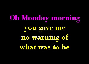 011 Monday morning
you gave me
no warning of
what was to be