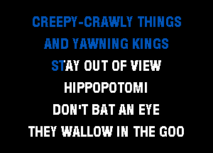 OHEEPY-GRAWLY THINGS
AND YHWNING KINGS
STAY OUT OF VIEW
HIPPOPOTOMI
DON'T BAT AN EYE
THEY WALLOW IN THE GOO