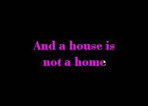 And a house is

not a home