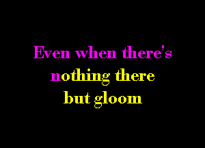Even When there's
nothing there
but gloom

g